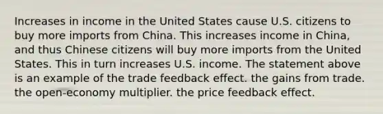 Increases in income in the United States cause U.S. citizens to buy more imports from China. This increases income in​ China, and thus Chinese citizens will buy more imports from the United States. This in turn increases U.S. income. The statement above is an example of the trade feedback effect. the gains from trade. the​ open-economy multiplier. the price feedback effect.