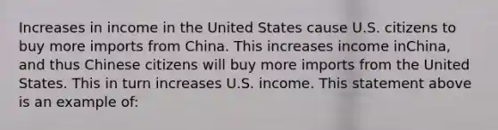 Increases in income in the United States cause U.S. citizens to buy more imports from China. This increases income in​China, and thus Chinese citizens will buy more imports from the United States. This in turn increases U.S. income. This statement above is an example of: