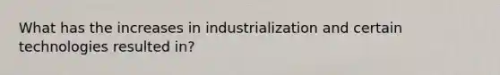 What has the increases in industrialization and certain technologies resulted in?