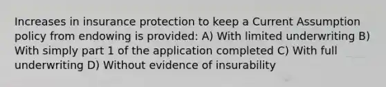 Increases in insurance protection to keep a Current Assumption policy from endowing is provided: A) With limited underwriting B) With simply part 1 of the application completed C) With full underwriting D) Without evidence of insurability