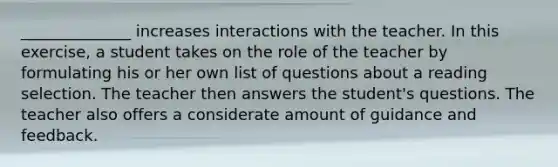 ______________ increases interactions with the teacher. In this exercise, a student takes on the role of the teacher by formulating his or her own list of questions about a reading selection. The teacher then answers the student's questions. The teacher also offers a considerate amount of guidance and feedback.