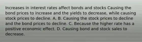 Increases in interest rates affect bonds and stocks Causing the bond prices to increase and the yields to decrease, while causing stock prices to decline. A. B. Causing the stock prices to decline and the bond prices to decline. C. Because the higher rate has a positive economic effect. D. Causing bond and stock sales to decrease.