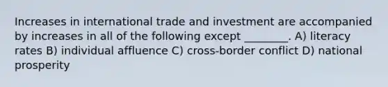 Increases in international trade and investment are accompanied by increases in all of the following except ________. A) literacy rates B) individual affluence C) cross-border conflict D) national prosperity