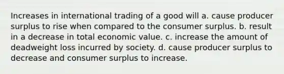 Increases in international trading of a good will a. cause producer surplus to rise when compared to the consumer surplus. b. result in a decrease in total economic value. c. increase the amount of deadweight loss incurred by society. d. cause producer surplus to decrease and consumer surplus to increase.