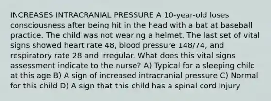 INCREASES INTRACRANIAL PRESSURE A 10-year-old loses consciousness after being hit in the head with a bat at baseball practice. The child was not wearing a helmet. The last set of vital signs showed heart rate 48, blood pressure 148/74, and respiratory rate 28 and irregular. What does this vital signs assessment indicate to the nurse? A) Typical for a sleeping child at this age B) A sign of increased intracranial pressure C) Normal for this child D) A sign that this child has a spinal cord injury