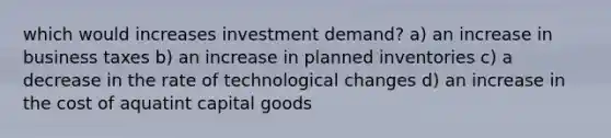 which would increases investment demand? a) an increase in business taxes b) an increase in planned inventories c) a decrease in the rate of technological changes d) an increase in the cost of aquatint capital goods