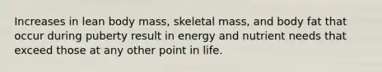 Increases in lean body mass, skeletal mass, and body fat that occur during puberty result in energy and nutrient needs that exceed those at any other point in life.