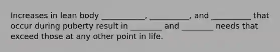Increases in lean body ___________, __________, and __________ that occur during puberty result in ________ and ________ needs that exceed those at any other point in life.