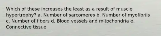 Which of these increases the least as a result of muscle hypertrophy? a. Number of sarcomeres b. Number of myofibrils c. Number of fibers d. Blood vessels and mitochondria e. Connective tissue