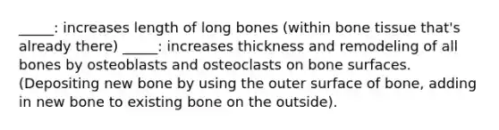 _____: increases length of long bones (within bone tissue that's already there) _____: increases thickness and remodeling of all bones by osteoblasts and osteoclasts on bone surfaces. (Depositing new bone by using the outer surface of bone, adding in new bone to existing bone on the outside).