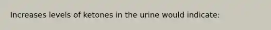 Increases levels of ketones in the urine would indicate: