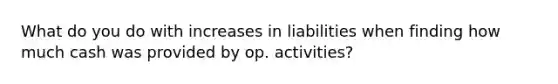 What do you do with increases in liabilities when finding how much cash was provided by op. activities?