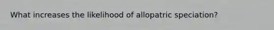 What increases the likelihood of allopatric speciation?