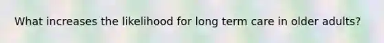 What increases the likelihood for long term care in older adults?