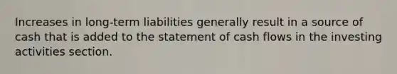 Increases in long-term liabilities generally result in a source of cash that is added to the statement of cash flows in the investing activities section.