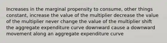 Increases in the marginal propensity to consume, other things constant, increase the value of the multiplier decrease the value of the multiplier never change the value of the multiplier shift the aggregate expenditure curve downward cause a downward movement along an aggregate expenditure curve