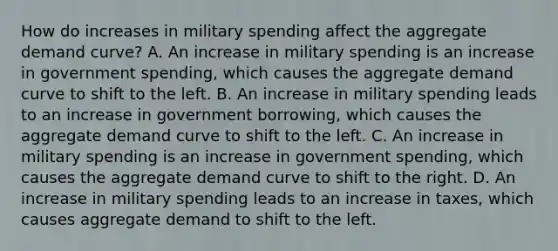 How do increases in military spending affect the aggregate demand curve? A. An increase in military spending is an increase in government spending, which causes the aggregate demand curve to shift to the left. B. An increase in military spending leads to an increase in government borrowing, which causes the aggregate demand curve to shift to the left. C. An increase in military spending is an increase in government spending, which causes the aggregate demand curve to shift to the right. D. An increase in military spending leads to an increase in taxes, which causes aggregate demand to shift to the left.