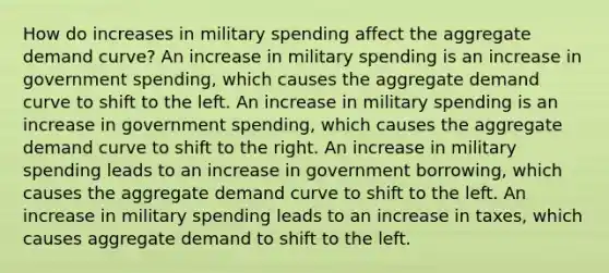 How do increases in military spending affect the aggregate demand curve? An increase in military spending is an increase in government spending, which causes the aggregate demand curve to shift to the left. An increase in military spending is an increase in government spending, which causes the aggregate demand curve to shift to the right. An increase in military spending leads to an increase in government borrowing, which causes the aggregate demand curve to shift to the left. An increase in military spending leads to an increase in taxes, which causes aggregate demand to shift to the left.