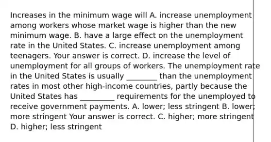 Increases in the minimum wage will A. increase unemployment among workers whose market wage is higher than the new minimum wage. B. have a large effect on the unemployment rate in the United States. C. increase unemployment among teenagers. Your answer is correct. D. increase the level of unemployment for all groups of workers. The unemployment rate in the United States is usually​ ________ than the unemployment rates in most other​ high-income countries, partly because the United States has​ _________ requirements for the unemployed to receive government payments. A. ​lower; less stringent B. ​lower; more stringent Your answer is correct. C. ​higher; more stringent D. ​higher; less stringent