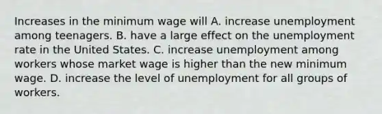 Increases in the minimum wage will A. increase unemployment among teenagers. B. have a large effect on the <a href='https://www.questionai.com/knowledge/kh7PJ5HsOk-unemployment-rate' class='anchor-knowledge'>unemployment rate</a> in the United States. C. increase unemployment among workers whose market wage is higher than the new minimum wage. D. increase the level of unemployment for all groups of workers.