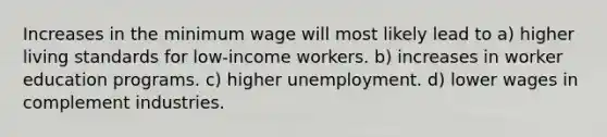 Increases in the minimum wage will most likely lead to a) higher living standards for low-income workers. b) increases in worker education programs. c) higher unemployment. d) lower wages in complement industries.