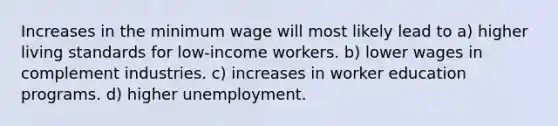 Increases in the minimum wage will most likely lead to a) higher living standards for low-income workers. b) lower wages in complement industries. c) increases in worker education programs. d) higher unemployment.