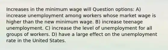 Increases in the minimum wage will Question options: A) increase unemployment among workers whose market wage is higher than the new minimum wage. B) increase teenage unemployment. C) increase the level of unemployment for all groups of workers. D) have a large effect on the unemployment rate in the United States.