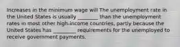 Increases in the minimum wage will The unemployment rate in the United States is usually​ ________ than the unemployment rates in most other​ high-income countries, partly because the United States has​ _________ requirements for the unemployed to receive government payments.