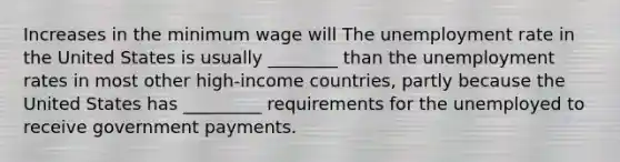 Increases in the minimum wage will The unemployment rate in the United States is usually​ ________ than the unemployment rates in most other​ high-income countries, partly because the United States has​ _________ requirements for the unemployed to receive government payments.