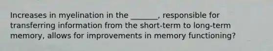 Increases in myelination in the _______, responsible for transferring information from the short-term to long-term memory, allows for improvements in memory functioning?