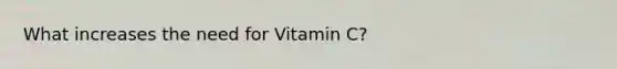 What increases the need for Vitamin C?