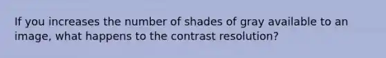 If you increases the number of shades of gray available to an image, what happens to the contrast resolution?