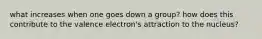 what increases when one goes down a group? how does this contribute to the valence electron's attraction to the nucleus?