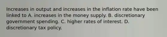 Increases in output and increases in the inflation rate have been linked to A. increases in the money supply. B. discretionary government spending. C. higher rates of interest. D. discretionary tax policy.