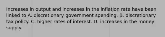 Increases in output and increases in the inflation rate have been linked to A. discretionary government spending. B. discretionary tax policy. C. higher rates of interest. D. increases in the money supply.