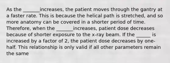 As the _______increases, the patient moves through the gantry at a faster rate. This is because the helical path is stretched, and so more anatomy can be covered in a shorter period of time. Therefore, when the _______increases, patient dose decreases because of shorter exposure to the x-ray beam. If the ______ is increased by a factor of 2, the patient dose decreases by one-half. This relationship is only valid if all other parameters remain the same