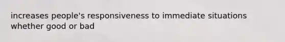 increases people's responsiveness to immediate situations whether good or bad