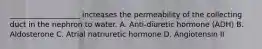 ___________________ increases the permeability of the collecting duct in the nephron to water. A. Anti-diuretic hormone (ADH) B. Aldosterone C. Atrial natriuretic hormone D. Angiotensin II