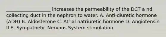 ___________________ increases the permeability of the DCT a nd collecting duct in the nephron to water. A. Anti-diuretic hormone (ADH) B. Aldosterone C. Atrial natriuretic hormone D. Angiotensin II E. Sympathetic Nervous System stimulation