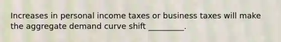 Increases in personal income taxes or business taxes will make the aggregate demand curve shift _________.