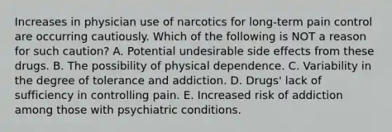 Increases in physician use of narcotics for long‑term pain control are occurring cautiously. Which of the following is NOT a reason for such caution? A. Potential undesirable side effects from these drugs. B. The possibility of physical dependence. C. Variability in the degree of tolerance and addiction. D. Drugs' lack of sufficiency in controlling pain. E. Increased risk of addiction among those with psychiatric conditions.