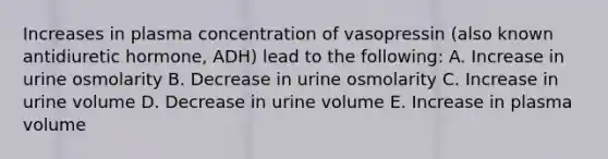 Increases in plasma concentration of vasopressin (also known antidiuretic hormone, ADH) lead to the following: A. Increase in urine osmolarity B. Decrease in urine osmolarity C. Increase in urine volume D. Decrease in urine volume E. Increase in plasma volume