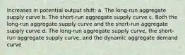 Increases in potential output shift: a. The long-run aggregate supply curve b. The short-run aggregate supply curve c. Both the long-run aggregate supply curve and the short-run aggregate supply curve d. The long-run aggregate supply curve, the short-run aggregate supply curve, and the dynamic aggregate demand curve