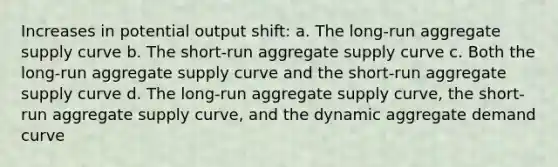 Increases in potential output shift: a. The long-run aggregate supply curve b. The short-run aggregate supply curve c. Both the long-run aggregate supply curve and the short-run aggregate supply curve d. The long-run aggregate supply curve, the short-run aggregate supply curve, and the dynamic aggregate demand curve