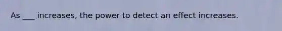 As ___ increases, the power to detect an effect increases.