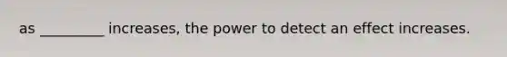 as _________ increases, the power to detect an effect increases.