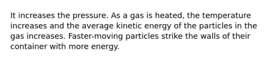 It increases the pressure. As a gas is heated, the temperature increases and the average kinetic energy of the particles in the gas increases. Faster-moving particles strike the walls of their container with more energy.