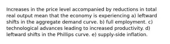 Increases in the price level accompanied by reductions in total real output mean that the economy is experiencing a) leftward shifts in the aggregate demand curve. b) full employment. c) technological advances leading to increased productivity. d) leftward shifts in the Phillips curve. e) supply-side inflation.