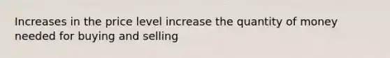 Increases in the price level increase the quantity of money needed for buying and selling