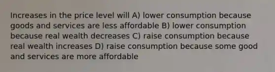 Increases in the price level will A) lower consumption because goods and services are less affordable B) lower consumption because real wealth decreases C) raise consumption because real wealth increases D) raise consumption because some good and services are more affordable